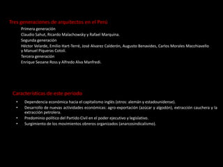 Tres generaciones de arquitectos en el Perú
Primera generación
Claudio Sahut, Ricardo Malachowsky y Rafael Marquina.
Segunda generación
Héctor Velarde, Emilio Hart-Terré, José Alvarez Calderón, Augusto Benavides, Carlos Morales Macchiavello
y Manuel Piqueras Cotolí.
Tercera generación
Enrique Seoane Ross y Alfredo Alva Manfredi.
Características de este periodo
• Dependencia económica hacia el capitalismo inglés (otros: alemán y estadounidense).
• Desarrollo de nuevas actividades económicas: agro-exportación (azúcar y algodón), extracción cauchera y la
extracción petrolera.
• Predominio político del Partido Civil en el poder ejecutivo y legislativo.
• Surgimiento de los movimientos obreros organizados (anarcosindicalismo).
 