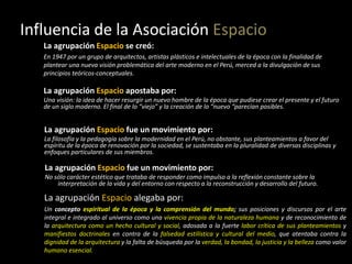 Influencia de la Asociación Espacio
La agrupación Espacio se creó:
En 1947 por un grupo de arquitectos, artistas plásticos e intelectuales de la época con la finalidad de
plantear una nueva visión problemática del arte moderno en el Perú, merced a la divulgación de sus
principios teóricos-conceptuales.
La agrupación Espacio apostaba por:
Una visión: la idea de hacer resurgir un nuevo hombre de la época que pudiese crear el presente y el futuro
de un siglo moderno. El final de lo “viejo” y la creación de lo “nuevo “parecían posibles.
La agrupación Espacio fue un movimiento por:
La filosofía y la pedagogía sobre la modernidad en el Perú, no obstante, sus planteamientos a favor del
espíritu de la época de renovación por la sociedad, se sustentaba en la pluralidad de diversas disciplinas y
enfoques particulares de sus miembros.
La agrupación Espacio fue un movimiento por:
No sólo carácter estético que trataba de responder como impulso a la reflexión constante sobre la
interpretación de la vida y del entorno con respecto a la reconstrucción y desarrollo del futuro.
La agrupación Espacio alegaba por:
Un concepto espiritual de la época y la comprensión del mundo; sus posiciones y discursos por el arte
integral e integrado al universo como una vivencia propia de la naturaleza humana y de reconocimiento de
la arquitectura como un hecho cultural y social, adosada a la fuerte labor crítica de sus planteamientos y
manifiestos doctrinales en contra de la falsedad estilística y cultural del medio, que atentaba contra la
dignidad de la arquitectura y la falta de búsqueda por la verdad, la bondad, la justicia y la belleza como valor
humano esencial.
 