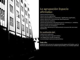 La agrupación Espacio
afirmaba:
-Nuevo sentimiento puro,
-Nuevo nivel de originalidad,
-Nueva expresividad de sus elementos –significante y significado-,
-Nueva ruptura de un fenómeno por descomposición,
-Nuevas vivencias artísticas,
-Nuevos pensamientos y percepciones por lo universal y lo simbólico;
-Nuevo sentido humano y educativo del arte,
-Nuevo cambio de mentalidad y;
-Nueva lógica afectiva por la representación emocional de una nueva
arquitectura.
En sustitución del:
-Historicismo tradicional,
-El culto masculino al ego de la época,
-Las obligaciones morales burguesas,
-La racionalidad tradicional arquitectónica;
Todo ello:
Conformó una crisis por la reestructuración psíquica del hombre y por la
herencia cultural de una realidad representada y una realidad explicada.
 
