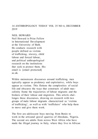 14 ANTHROPOLOGY TODAY VOL 35 NO 6, DECEMBER
2019
NEIL HOWARD
Neil Howard is Prize Fellow
in International Development
at the University of Bath.
He conducts research with
people defined as victims
of trafficking, slavery, child
labour and forced labour,
and political anthropological
research on the institutions
that seek to protect them. His
email is [email protected]
ac.uk.
Within mainstream discourses around trafficking, men
typically appear as predatory and exploitative, while boys
appear as victims. This flattens the complexities of social
life and obscures the ways that constructs of adult mas-
culinity frame the trajectories of labour migrants and the
brokers of their labour and migration. This article chal -
lenges those discourses, drawing on research with two
groups of male labour migrants characterized as ‘victims
of trafficking’, as well as with ‘traffickers’ who help them
to move and give them work.
The first are adolescent boys moving from Benin to
work in the artisanal gravel quarries of Abeokuta, Nigeria.
The second are adults from across West Africa who have
made the illegal journey to Italy, where they live in African
 