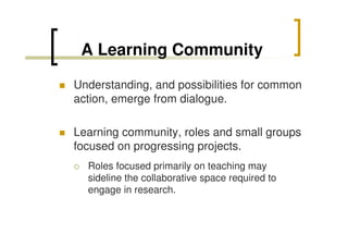 A Learning Community
Understanding, and possibilities for common
action, emerge from dialogue.
Learning community, roles and small groups
focused on progressing projects.
Roles focused primarily on teaching may
sideline the collaborative space required to
engage in research.

 