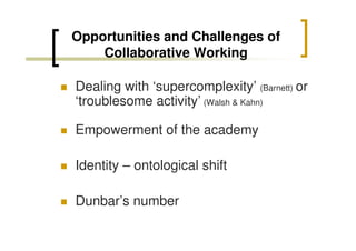 Opportunities and Challenges of
Collaborative Working
Dealing with ‘supercomplexity’ (Barnett) or
‘troublesome activity’ (Walsh & Kahn)
Empowerment of the academy
Identity – ontological shift
Dunbar’s number

 