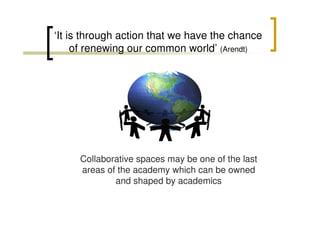 ‘It is through action that we have the chance
of renewing our common world’ (Arendt)

Collaborative spaces may be one of the last
areas of the academy which can be owned
and shaped by academics

 