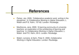 References
Parker, Jan. 2009. ‘Collaborative academic work: writing in the
disciplines’. In Collaborative Working in Higher Education, L.
Walsh and P.E. Kahn, 157-62. London: Routledge.
MacKenzie, Jane. 2009. ‘A learning community of university
teachers: an exploration of the scholarship of learning and
teaching’. In Collaborative Working in Higher Education, L.
Walsh and P.E. Kahn, 20-5. London: Routledge.
Walsh, Lorraine. & Kahn, Peter E. 2009. Collaborative
Working in Higher Education. London: Routledge.

 