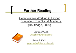 Further Reading
Collaborative Working in Higher
Education. The Social Academy
(Routledge, 2009)
Lorraine Walsh
l.walsh@dundee.ac.uk
Peter E. Kahn
peter.kahn@liverpool.ac.uk

 
