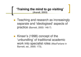 ‘Training the mind to go visiting’
(Arendt, 2003)

Teaching and research as increasingly
separate and ‘ideologised’ aspects of
practice (Barnett, 2003: 146-7)
Kinser’s (1998) concept of the
‘unbundling’ of traditional academic
work into specialist roles (MacFarlane in
Barnett, ed., 2005: 173).

 