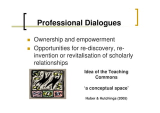 Professional Dialogues
Ownership and empowerment
Opportunities for re-discovery, reinvention or revitalisation of scholarly
relationships
Idea of the Teaching
Commons
‘a conceptual space’
Huber & Hutchings (2005)

 