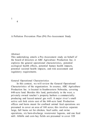 1
4
A Pollution Prevention Plan (P4) Pre-Assessment Study
Abstract
This undertaking entails a Pre-Assessment study on behalf of
the board of directors at ABC Agriculture Production Inc; it
explores the general operational characteristics, potential
ecological health effects, potential human health impacts,
potential societal health impacts, and risk assessment and
regulatory requirements.
General Operational Characteristics
In this context, we will review the General Operational
Characteristics of the organization. In essence, ABC Agriculture
Production Inc. is located in Southwestern Nebraska, covering
640-acre land. Besides this land, particularly to the west, a
privately owned rancher’s property harbors a commercially
producing and leased natural gas well. A major river’s small
active salt fork exists east of the 640-acre land. Production
offices and barns meant for confined animal feed operations are
presumed to cover an area of 160 acres; this involves separate
large, full barns set for chicken, beef cattle, and swine
operations, six barn-discharge wastewater lagoons, and one feed
mill. Alfalfa and corn hay fields are presumed to cover 320
 