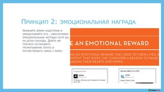 ПРИНЦИП 2: ЭМОЦИОНАЛЬНАЯ НАГРАДА
УВАЖАЙТЕ ВРЕМЯ АУДИТОРИИ И
ЗАРАБАТЫВАЙТЕ ЕГО , ОБЕСПЕЧИВАЯ
ЭМОЦИОНАЛЬНЫЕ НАГРАДЫ ХОТЯ БЫ
НА ДОЛИ СЕКУНДЫ. ДАЙТЕ ИМ
ПРИЧИНУ ОСТАНОВИТЬ
ПРОМАТЫВАНИЕ ЛЕНТЫ И
ПОЧУВСТВОВАТЬ СВЯЗЬ С ВАМИ.
 
