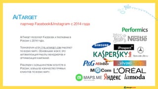 AITARGET
партнер Facebook&Instagram с 2014 года
AITARGET РЕСЕЛЛЕР FACEBOOK И INSTAGRAM В
РОССИИ C 2014 ГОДА.
ТЕХНОЛОГИЯ HTTP://FB.AITARGET.COM РАБОТАЕТ
ПО ВСЕМУ МИРУ. ОСНОВНЫМИ ФОКУС ЭТО
АВТОМАТИЗАЦИЯ РАБОТЫ МЕНЕДЖЕРОВ И
ОПТИМИЗАЦИЯ КАМПАНИЙ.
РАБОТАЕМ С БОЛЬШИНСТВОМ АГЕНТСТВ В
РОССИИ, БОЛЬШОЕ КОЛИЧЕСТВО ПРЯМЫХ
КЛИЕНТОВ ПО ВСЕМУ МИРУ.
 