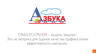 1
3
CPM/CPC/CPV/CPI – модель закупки.
Это не метрика для оценки качества трафика и/или
эффективности кампании.
 