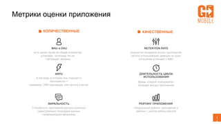 1
4
КОЛИЧЕСТВЕННЫЕ КАЧЕСТВЕННЫЕ
MAU и DAU
ни в каком случае не общее количество
установок, поскольку это не
“настоящая” метрика
ARPU
в том виде, в котором она подходит к
приложению –
например, CRM транзакции, или частота участия
ВИРАЛЬНОСТЬ
Способность приложения распространяться
самостоятельно, благодаря верным
стимулирующим механикам
RETENTION RATE
количество возвратов внутрь приложения,
частота использования, реакция на пуши,
отношение установок к MAU
ДЛИТЕЛЬНОСТЬ ЦИКЛА
ИСПОЛЬЗОВАНИЯ
Время, которое пользователь
проводит внутри приложения
РЕЙТИНГ ПРИЛОЖЕНИЯ
Натуральный рейтинг приложения и
рейтинг с учетом работы агентов
Метрики оценки приложения
 