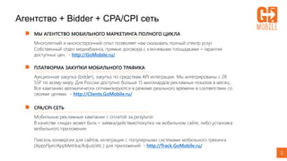 Агентство + Bidder + CPA/CPI сеть
МЫ АГЕНТСТВО МОБИЛЬНОГО МАРКЕТИНГА ПОЛНОГО ЦИКЛА
Многолетний и многосторонний опыт позволяет нам оказывать полный спектр услуг.
Собственный отдел медиабаинга, прямые договора с ключевыми площадками – гарантия
доступных цен. - http://GoMobile.ru/
2
ПЛАТФОРМА ЗАКУПКИ МОБИЛЬНОГО ТРАФИКА
Аукционная закупка (bidder), закупка по средствам API интеграции. Мы интегрированы с 28
SSP по всему миру. Для России доступно больше 15 миллиардов рекламных показов в месяц.
Все кампании автоматически оптимизируются в режиме реального времени в соответствии со
своими целями. - http://Clients.GoMobile.ru/
CPA/CPI СЕТЬ
Мобильные рекламные кампании с оплатой за результат.
В качестве «лида» может быть – заявка/действие/покупка на мобильном сайте, либо установка
мобильного приложения.
Пиксель конверсии для сайтов, интеграция с популярными системами мобильного трекинга
(AppsFlyer/AppMetrika/Adjust/etc.) для приложений - http://Track.GoMobile.ru/
 