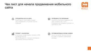 1
9
Чек лист для начала продвижения мобильного
сайта
ОПРЕДЕЛЕНЫ KPI’S И ЦЕЛЬ
Клиент вместе с агентством понимает
цель продвижение и что хотим получить
на выходе
ТРЕКИНГ + АНАЛИТИКА
Установлены Google Analytics, которого в 99%
случаев достаточно.
При необходимости – настроен коллтрекинг,
проставлены пиксели конверсии
ПРОВЕДЕНО ТЕСТИРОВАНИЕ
Аналитика установлена правильно, все
цели считаются, весь «путь»
пользователя до конверсии проходит на
адаптивном сайте
ОПТИМИЗИРОВАНА ФОРМА ЗАЯВКИ
Она не составляет бесконечное кол-
во полей, а содержит необходимый
минимум
 