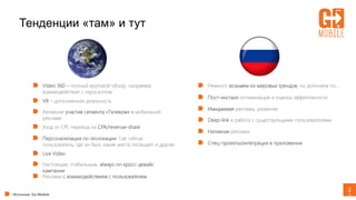 2
1
Тенденции «там» и тут
Источник: Go Mobile
Video 360 – полный круговой обзор, например
взаимодействие с гироскопом
VR – дополненная реальность
Активное участие сегмента «Телеком» в мобильной
рекламе
Уход от CPI, переход на CPA/revenue-share
Персонализация по геолокации. Где сейчас
пользователь, где он был, какие места посещает и другая
Live Video
Настоящие, стабильные, always-on кросс-девайс
кампании
Реклама с взаимодействием с пользователем
Немного возьмем из мировых трендов, но догоняем по…
Пост-инсталл оптимизация и оценка эффективности
Имиджевая реклама, развитие
Deep-link и работа с существующими пользователями
Нативная реклама
Спец-проекты/интеграция в приложения
 