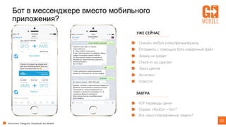 22
Бот в мессенджере вместо мобильного
приложения?
УЖЕ СЕЙЧАС
Скачать любую книгу/фильм/музыку
Источник: Telegram, Facebook, Go Mobile
Отправить с помощью бота найденный файл
Заявку на кредит
Check-in на самолет
Заказ цветов
Ассистент
Новости
ЗАВТРА
P2P переводы денег
Сервис «YouDo» – бот?
Все наши повседневные задачи?
 