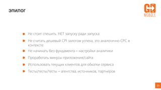23
эпилог
Не стоит спешить. НЕТ запуску ради запуска
Не считать дешевый CPI залогом успеха, это аналогично СРС в
контексте
Не начинать без фундамента – настройки аналитики
Проработать минусы приложения/сайта
Использовать текущих клиентов для обкатки сервиса
Тесты/тесты/тесты – агентства, источников, партнеров
 