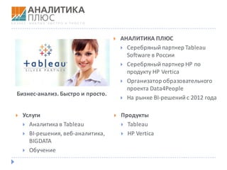 } АНАЛИТИКА	ПЛЮС
} Серебряный	партнер	Tableau	
Software	в	России
} Серебряный	партнер	HP	по	
продукту	HP	Vertica
} Организатор	образовательного	
проекта	Data4People
} На	рынке	BI-решений	с	2012	года
Бизнес-анализ.	Быстро	и	просто.
} Услуги
} Аналитика	в	Tableau
} BI-решения, веб-аналитика,	
BIGDATA
} Обучение
} Продукты
} Tableau	
} HP	Vertica
 