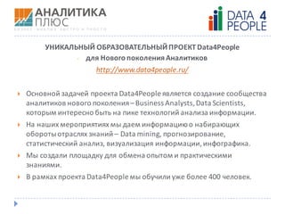 УНИКАЛЬНЫЙ	ОБРАЗОВАТЕЛЬНЫЙ	ПРОЕКТ Data4People
- для	Нового	поколения	Аналитиков
http://www.data4people.ru/
} Основной	задачей	проекта	Data4People является	создание	сообщества	
аналитиков	нового	поколения	– Business	Analysts,	Data	Scientists,	
которым	интересно	быть	на	пике	технологий	анализа	информации.	
} На	наших	мероприятиях	мы	даем	информацию	о	набирающих	
обороты	отраслях	знаний	– Data	mining,	прогнозирование,	
статистический	анализ,	визуализация	информации,	инфографика.	
} Мы	создали	площадку	для	обмена	опытом	и	практическими	
знаниями.	
} В	рамках	проекта	Data4People мы	обучили	уже	более	400	человек.
 