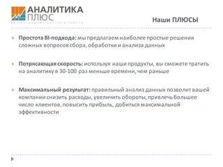 Наши	ПЛЮСЫ
} Простота	BI-подхода:	мы	предлагаем	наиболее	простые	решения	
сложных	вопросов	сбора,	обработки	и	анализа	данных
} Потрясающая	скорость:	используя	наши	продукты,	вы	сможете	тратить	
на	аналитику	в	30-100	раз	меньше	времени,	чем	раньше
} Максимальный	результат:	правильный	анализ	данных	позволит	вашей	
компании	снизить	расходы,	увеличить	обороты,	привлечь	большее	
число	клиентов,	повысить	прибыль,	добиться	максимальной	
эффективности
 