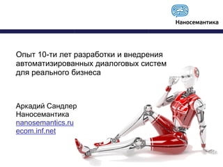 Опыт 10-ти лет разработки и внедрения
автоматизированных диалоговых систем
для реального бизнеса
Аркадий Сандлер
Наносемантика
nanosemantics.ru
ecom.inf.net
 
