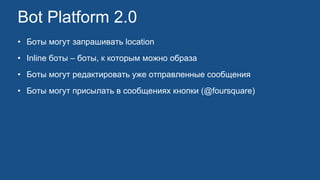 Bot Platform 2.0
• Боты могут запрашивать location
• Inline боты – боты, к которым можно образа
• Боты могут редактировать уже отправленные сообщения
• Боты могут присылать в сообщениях кнопки (@foursquare)
 