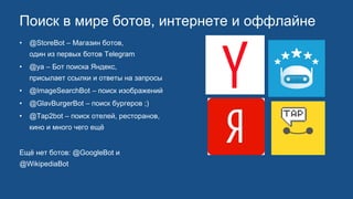 Поиск в мире ботов, интернете и оффлайне
• @StoreBot – Магазин ботов,
один из первых ботов Telegram
• @ya – Бот поиска Яндекс,
присылает ссылки и ответы на запросы
• @ImageSearchBot – поиск изображений
• @GlavBurgerBot – поиск бургеров ;)
• @Tap2bot – поиск отелей, ресторанов,
кино и много чего ещё
Ещё нет ботов: @GoogleBot и
@WikipediaBot
 