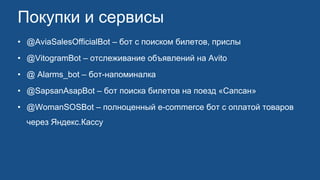 Покупки и сервисы
• @AviaSalesOfficialBot – бот с поиском билетов, прислы
• @VitogramBot – отслеживание объявлений на Avito
• @ Alarms_bot – бот-напоминалка
• @SapsanAsapBot – бот поиска билетов на поезд «Сапсан»
• @WomanSOSBot – полноценный e-commerce бот с оплатой товаров
через Яндекс.Кассу
 