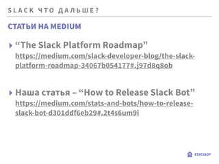 S L A C K Ч Т О Д А Л Ь Ш Е ?
STATSBOT
▸ “The Slack Platform Roadmap” 
https://medium.com/slack-developer-blog/the-slack-
platform-roadmap-34067b054177#.j97d8q8ob
▸ Наша статья – “How to Release Slack Bot” 
https://medium.com/stats-and-bots/how-to-release-
slack-bot-d301ddf6eb29#.2t4s6um9i
СТАТЬИ НА MEDIUM
 