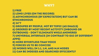 1) Free
2) Long lived (on the record)
3) Asynchronous (by expectation) but can be
synchronous
4) 24*7
5) Grouped by people, not by topic (as emails)
6) Ordered by most recent activity (inbound or
outbound) - don’t eliminate while answered
7) Universal interface (in contrast to GUI of different
apps)
8) More effortless than voice
9) Forces us to be concise
10) Works well in 1:1, 1:N, and M:N modes
11) Can be indexed and searched efficiently
WHY?
 