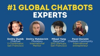 #1 global Chatbots
experts
Dmitry Dumik
Chatfuel
Y-Combinator,
San Francisco
Dmitry Matskevich
Flocktory
International
Mentor
Mikael Yang
ManyChat
500 Startups,
San Francisco
Pavel Doronin
Chatbots Community
International
entrepreneur
 