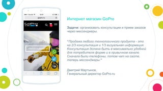 Интернет магазин GoPro
Задачи: организовать консультации и прием заказов
через мессенджеры.
“Продажа любого технологичного продукта - это
на 2/3 консультация и 1/3 визуальная информация.
Консультация должна быть в максимально удобной
для потребителя форме и в привычном канале.
Сначала были телефоны, потом чат на сайте,
теперь мессенджеры.”
Дмитрий Мартынов,
Генеральный директор GoPro.ru
 