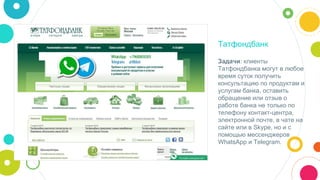 Татфондбанк
Задачи: клиенты
Татфондбанка могут в любое
время суток получить
консультацию по продуктам и
услугам банка, оставить
обращение или отзыв о
работе банка не только по
телефону контакт-центра,
электронной почте, в чате на
сайте или в Skype, но и с
помощью мессенджеров
WhatsApp и Telegram.
 