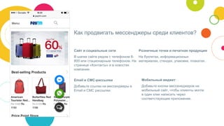 Как продвигать мессенджеры среди клиентов?
Сайт и социальные сети
В шапке сайте рядом с телефоном 8-
800 или стационарным телефоном. На
странице «Контакты» и в новостях
компании.
Розничные точки и печатная продукция
На буклетах, информационных
материалах, стендах, упаковке, плакатах.
Email и СМС-рассылки
Добавьте ссылки на мессенджеры в
Email и СМС рассылки.
Мобильный виджет
Добавьте кнопки мессенеджеров на
мобильный сайт, чтобы клиенты могли
в один клик написать через
соответствующее приложение.
 