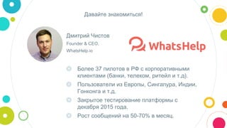 Дмитрий Чистов
Founder & CEO,
WhatsHelp.io
Давайте знакомиться!
◎ Более 37 пилотов в РФ с корпоративными
клиентами (банки, телеком, ритейл и т.д).
◎ Пользователи из Европы, Сингапура, Индии,
Гонконга и т.д.
◎ Закрытое тестирование платформы с
декабря 2015 года.
◎ Рост сообщений на 50-70% в месяц.
 