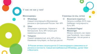 Мессенджеры
◎ WhatsApp
Cамый популярный в Московском
регионе и центральной России. Нет API.
◎ Viber
Популярен в регионах, Украине и
Белоруссии. Есть API только для
сервисных рассылок.
◎ Telegram
Самый продвинутый, есть API и боты.
Наименее популярен, но быстро растет.
У нас не как у них!
Страницы (в соц. сетях)
◎ Вконтакте (группы)
Запуск в ноябре 2015 года.
Набирает популярность.
Есть API.
◎ Facebook Pages/
Messenger
Можно написать как через
сам Facebook, так и через
Messenger. Не актуален в
России.
В России активно используются 2-3 мессенджера в зависимости от
региона и контекста. Самый востребованный WhatsApp, далее Viber
и Вконтакте.
 