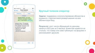 Крупный телеком оператор
Задачи: поддержка и консультирование абонентов в
роуминге с перспективой развертывания на всю
абонентскую базу.
Результат: рост числа обращений по данному
каналу в 20(!) раз за 2 месяца. Клиентам нравится на
столько, что номер они сами публикуют на форумах и
рассказывают друзьям.
 