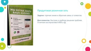 Продуктовая розничная сеть
Задачи: горячая линия и обратная связь от клиентов.
Для клиентов: быстрое и удобное решение проблем,
отличная альтернатива 8-800 и @.
 