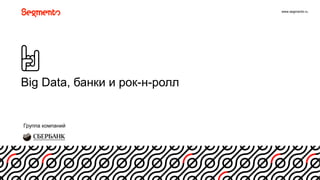 www.segmento.ru
Big Data, банки и рок-н-ролл
1
Группа компаний
 