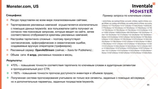 Monster.com, US
Специфика:
 Ресурс представлен во всем мире локализованными сайтами;
 Таргетирование рекламных кампаний осуществляется исключительно
с помощью данных keywords: все пользователи сайта получают их
согласно тем поисковым запросам, которые вводят на сайте, затем
соответственно отображаются креативы рекламных кампаний;
 Настройки таргентинга сложные – поэтому присутствуют
синтаксические, орфографические и семантические ошибки,
создаваемые вручную оператором (трафикером);
 Рекламный сервер: OpenAdStream (сейчас – Xaxis for Publishers) ;
 Объем сети: 4 млрд. рекламных показов в месяц.
11
Пример запроса по ключевым словам
Результаты:
 +70% - повышение точности соответствия таргетинга по ключевым словам и аудиторным сегментам
и пропорциональный рост CTR;
 + 180% - повышение точности прогноза доступности инвентаря и объемов продаж;
 Полученная система прогнозирования учитывала не только все сегменты, заданные с помощью ad-сервера,
но и дополнительные параметры, заданные посредством keywords.
 