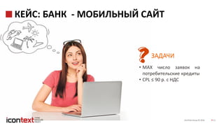 iConText Group © 2016 11
КЕЙС: БАНК - МОБИЛЬНЫЙ САЙТ
ЗАДАЧИ
• MAX число заявок на
потребительские кредиты
• CPL ≤ 90 р. с НДС
 