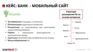 iConText Group © 2016 13
КЕЙС: БАНК - МОБИЛЬНЫЙ САЙТ
РЕШЕНИЕ
 Тестирование площадок и сегментов
 Оптимизация аудиторных сегментов
 Ретаргетинг на отвалившихся при заполнении
заявки (Desktop/Mobile)
 Работа с креативами (еженедельно) +
приглашённая звезда
 Адаптация креативов под потребительские нужды
 Масштабирование РК
Ремонт
Свадьба
Мебель
Отпуск
Образование
Авто
Здравоохранение
Общая РК
Структура
расширения РК на
основе интересов
 