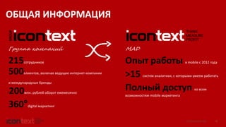 iConText Group © 2016 2
215сотрудников
500клиентов, включая ведущие интернет-компании
и международные бренды
~200млн. рублей оборот ежемесячно
Группа компаний
360°digital маркетинг
ОБЩАЯ ИНФОРМАЦИЯ
MAD
Опыт работы в mobile c 2012 года
>15 систем аналитики, с которыми умеем работать
Полный доступ ко всем
возможностям mobile маркетинга
 