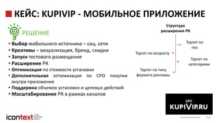 iConText Group © 2016 22
КЕЙС: KUPIVIP - МОБИЛЬНОЕ ПРИЛОЖЕНИЕ
• Выбор мобильного источника – соц. сети
• Креативы – визуализация, бренд, скидки
• Запуск тестового размещения
• Расширение РК
• Оптимизация по стоимости установки
• Дополнительная оптимизация по CPO покупки
внутри приложения
• Поддержка объемов установок и целевых действий
• Масштабирование РК в рамках каналов
РЕШЕНИЕ
Структура
расширения РК
Таргет по возрасту
Таргет по
гео
Таргет по типу
формата рекламы
Таргет по
категориям
 