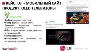 iConText Group © 2016 25
КЕЙС: LG - МОБИЛЬНЫЙ САЙТ
ПРОДУКТ: OLED ТЕЛЕВИЗОРЫ
РЕШЕНИЕ
• Выбор площадок – соц сети.
• Выбор формата – промо посты
• Установка временных таргетов-
до/после шоу «Голос»
• Сбор и пересечение аудиторий шоу
и продукции LG
• Тестирование РК
• Расширение РК сегментами по
интересам и по доходу
 