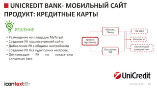 iConText Group © 2016 28
UNICREDIT BANK- МОБИЛЬНЫЙ САЙТ
ПРОДУКТ: КРЕДИТНЫЕ КАРТЫ
РЕШЕНИЕ
• Размещение на площадке MyTarget
• Создание РК под посетителей сайта
• Добавление РК с общими настройками
• Создание РК без аудиторных настроек
• Оптимизация РК по показателю
Conversion Rate
Уровни
таргетинга
Москва,
Питер
Интересы
На всех
Статический
ремаркетингОстальная
РФ
 