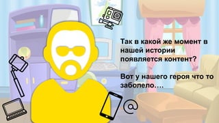 Так в какой же момент в
нашей истории
появляется контент?
Вот у нашего героя что то
заболело….
 