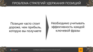 Позиция часто стоит
дороже, чем прибыль,
которую вы получаете
Необходимо учитывать
эффективность каждой
ключевой фразы
13платформа управления контекстной рекламой www.origami-system.ruплатформа управления контекстной рекламой 13
ПРОБЛЕМА СТРАТЕГИЙ УДЕРЖАНИЯ ПОЗИЦИЙ