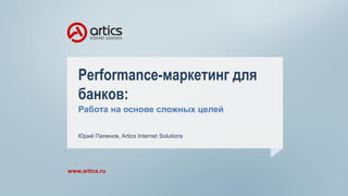 Performance-маркетинг для
банков:
Работа на основе сложных целей
www.artics.ru
Юрий Папенов, Artics Internet Solutions
 