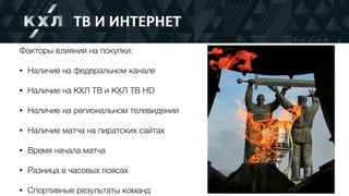 ТВ	И	ИНТЕРНЕТ
Факторы влияния на покупки:
• Наличие на федеральном канале
• Наличие на КХЛ ТВ и КХЛ ТВ HD
• Наличие на региональном телевидении
• Наличие матча на пиратских сайтах
• Время начала матча
• Разница в часовых поясах
• Спортивные результаты команд
 